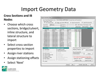 Import Geometry Data
Cross Sections and IB
Nodes
• Choose which cross
sections, bridge/culvert,
inline structure, and
lateral structure to
import
• Select cross section
properties to import
• Assign river stations
• Assign stationing offsets
• Select ‘Next’
 