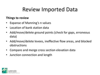 Review Imported Data
Things to review
• Expanse of Manning’s n values
• Location of bank station data
• Add/move/delete ground points (check for gaps, erroneous
data)
• Add/move/delete levees, ineffective flow areas, and blocked
obstructions
• Compare and merge cross section elevation data
• Junction connection and length
 