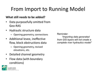 From Import to Running Model
What still needs to be added?
• Data purposefully omitted from
Geo-RAS
• Hydraulic structure data
– Opening geometry, connections
• Additional levee, ineffective
flow, block obstructions data
– Opening geometry, revised
elevations, etc.
• Detailed channel geometry
• Flow data (with boundary
conditions)
Reminder:
“Importing data generated
from GIS layers will not create a
complete river hydraulics model”
 