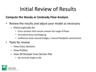 Initial Review of Results
Compute the Steady or Unsteady Flow Analysis
• Review the results and adjust your model as necessary
– Check especially for
• Cross sections that cannot contain the range of flows
• Consistent levee overtopping
• Ineffective areas around bridges / natural floodplain constrictions
• Tools for review
– View Cross Sections
– View Profiles
– View 3D Multiple Cross Section Plot
• Set Azimuth Angle to 90
 
