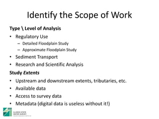 Identify the Scope of Work
Type  Level of Analysis
• Regulatory Use
– Detailed Floodplain Study
– Approximate Floodplain Study
• Sediment Transport
• Research and Scientific Analysis
Study Extents
• Upstream and downstream extents, tributaries, etc.
• Available data
• Access to survey data
• Metadata (digital data is useless without it!)
 