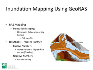 Inundation Mapping Using GeoRAS
• RAS Mapping
– Inundation Mapping
• Floodplain Delineation using
Rasters
– Pick a profile
• DTMGRID – Water Surface
– Positive Numbers
• Water surface is higher than
terrain (flooding)
– Negative Numbers
• Results are dry
 