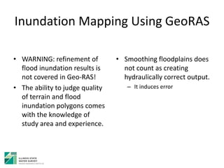 Inundation Mapping Using GeoRAS
• WARNING: refinement of
flood inundation results is
not covered in Geo-RAS!
• The ability to judge quality
of terrain and flood
inundation polygons comes
with the knowledge of
study area and experience.
• Smoothing floodplains does
not count as creating
hydraulically correct output.
– It induces error
 