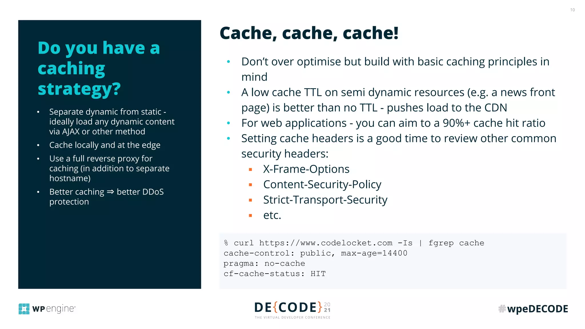 10
• Separate dynamic from static -
ideally load any dynamic content
via AJAX or other method
• Cache locally and at the edge
• Use a full reverse proxy for
caching (in addition to separate
hostname)
• Better caching ⇒ better DDoS
protection
• Don’t over optimise but build with basic caching principles in
mind
• A low cache TTL on semi dynamic resources (e.g. a news front
page) is better than no TTL - pushes load to the CDN
• For web applications - you can aim to a 90%+ cache hit ratio
• Setting cache headers is a good time to review other common
security headers:
▪ X-Frame-Options
▪ Content-Security-Policy
▪ Strict-Transport-Security
▪ etc.
Cache, cache, cache!
Do you have a
caching
strategy?
% curl https://www.codelocket.com -Is | fgrep cache
cache-control: public, max-age=14400
pragma: no-cache
cf-cache-status: HIT
 