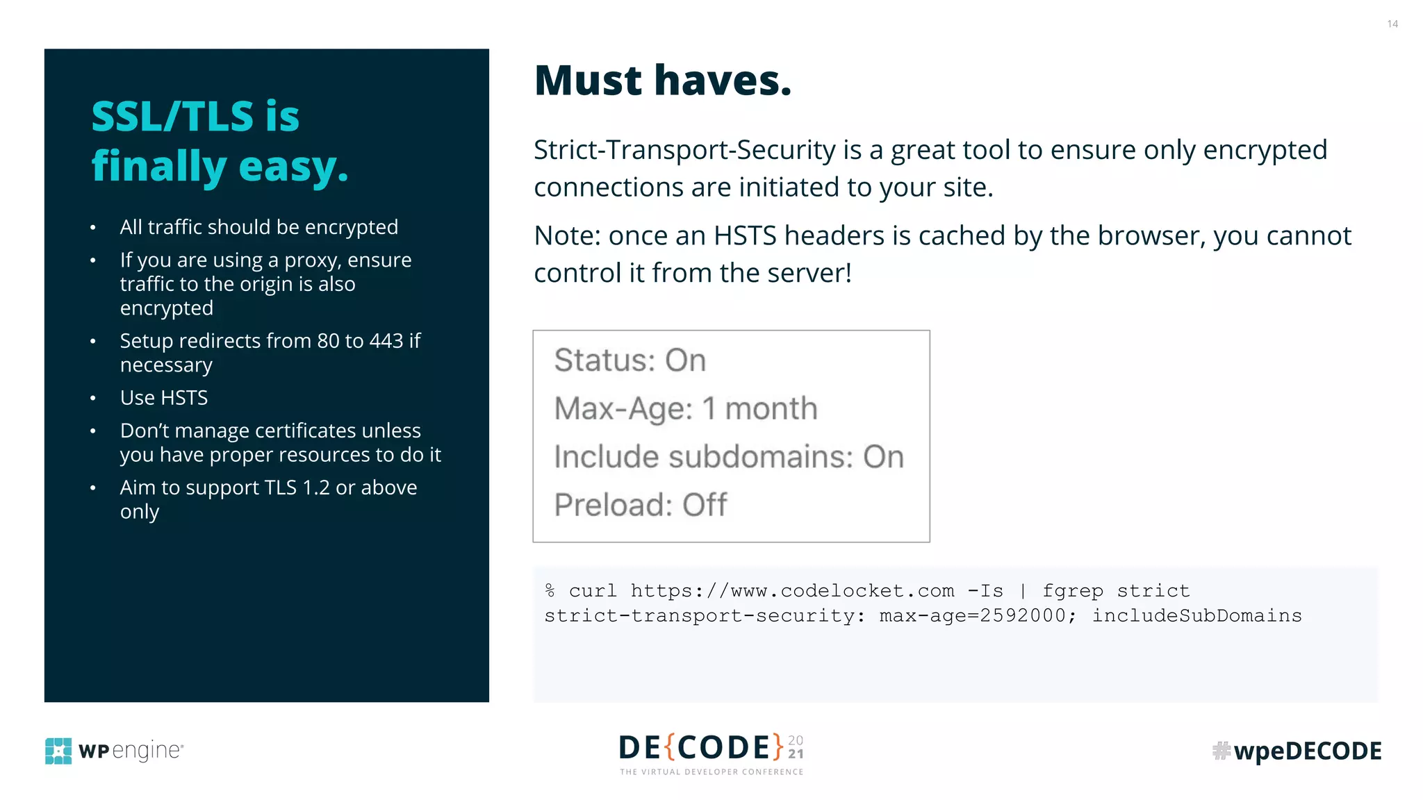 14
• All traﬃc should be encrypted
• If you are using a proxy, ensure
traﬃc to the origin is also
encrypted
• Setup redirects from 80 to 443 if
necessary
• Use HSTS
• Don’t manage certiﬁcates unless
you have proper resources to do it
• Aim to support TLS 1.2 or above
only
Strict-Transport-Security is a great tool to ensure only encrypted
connections are initiated to your site.
Note: once an HSTS headers is cached by the browser, you cannot
control it from the server!
Must haves.
SSL/TLS is
ﬁnally easy.
% curl https://www.codelocket.com -Is | fgrep strict
strict-transport-security: max-age=2592000; includeSubDomains
 
