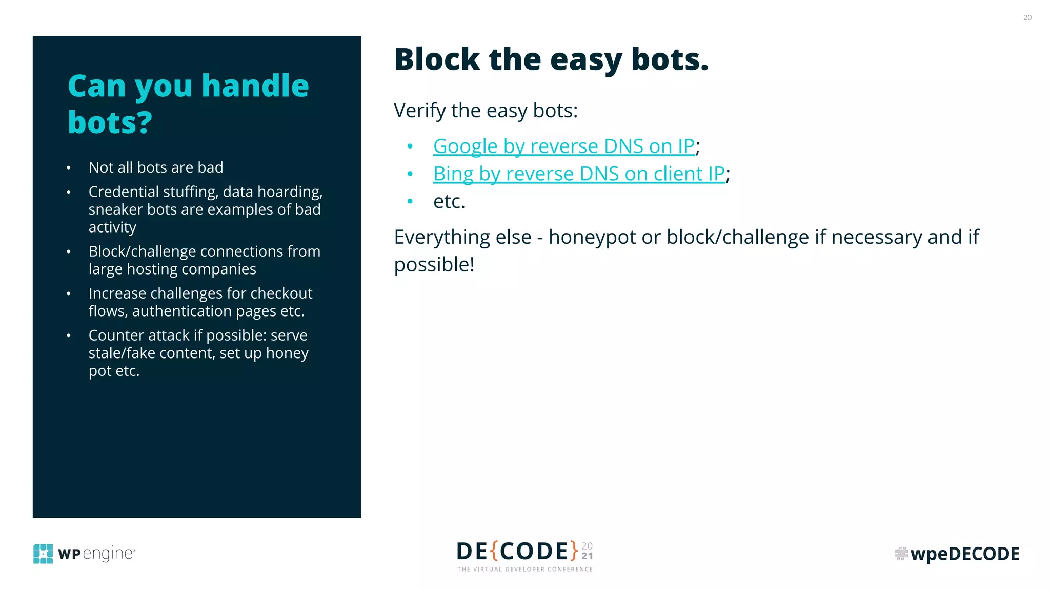 20
• Not all bots are bad
• Credential stuﬃng, data hoarding,
sneaker bots are examples of bad
activity
• Block/challenge connections from
large hosting companies
• Increase challenges for checkout
ﬂows, authentication pages etc.
• Counter attack if possible: serve
stale/fake content, set up honey
pot etc.
Verify the easy bots:
• Google by reverse DNS on IP;
• Bing by reverse DNS on client IP;
• etc.
Everything else - honeypot or block/challenge if necessary and if
possible!
Block the easy bots.
Can you handle
bots?
 