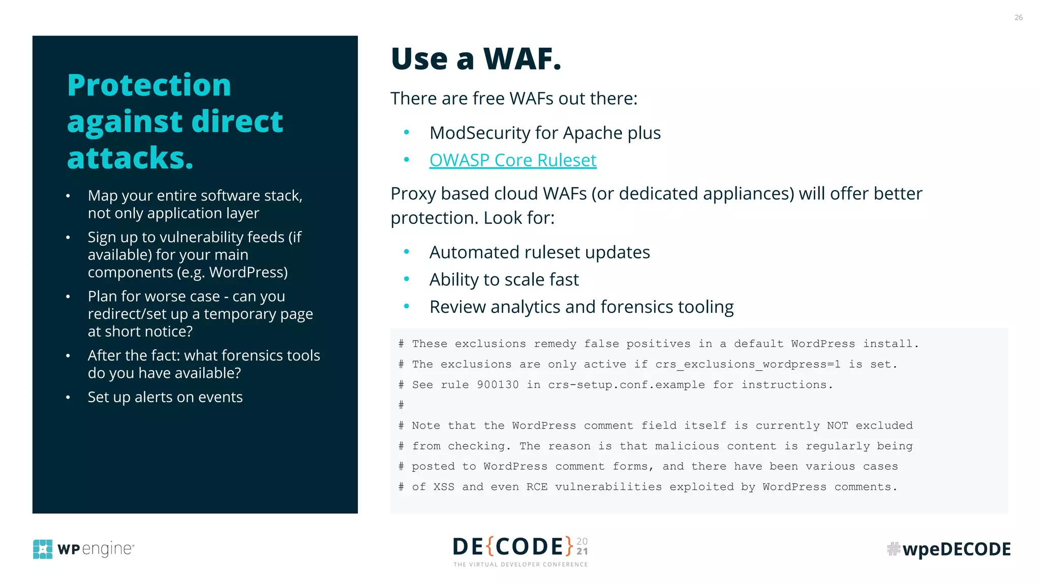 26
• Map your entire software stack,
not only application layer
• Sign up to vulnerability feeds (if
available) for your main
components (e.g. WordPress)
• Plan for worse case - can you
redirect/set up a temporary page
at short notice?
• After the fact: what forensics tools
do you have available?
• Set up alerts on events
There are free WAFs out there:
• ModSecurity for Apache plus
• OWASP Core Ruleset
Proxy based cloud WAFs (or dedicated appliances) will oﬀer better
protection. Look for:
• Automated ruleset updates
• Ability to scale fast
• Review analytics and forensics tooling
Use a WAF.
Protection
against direct
attacks.
# These exclusions remedy false positives in a default WordPress install.
# The exclusions are only active if crs_exclusions_wordpress=1 is set.
# See rule 900130 in crs-setup.conf.example for instructions.
#
# Note that the WordPress comment field itself is currently NOT excluded
# from checking. The reason is that malicious content is regularly being
# posted to WordPress comment forms, and there have been various cases
# of XSS and even RCE vulnerabilities exploited by WordPress comments.
 