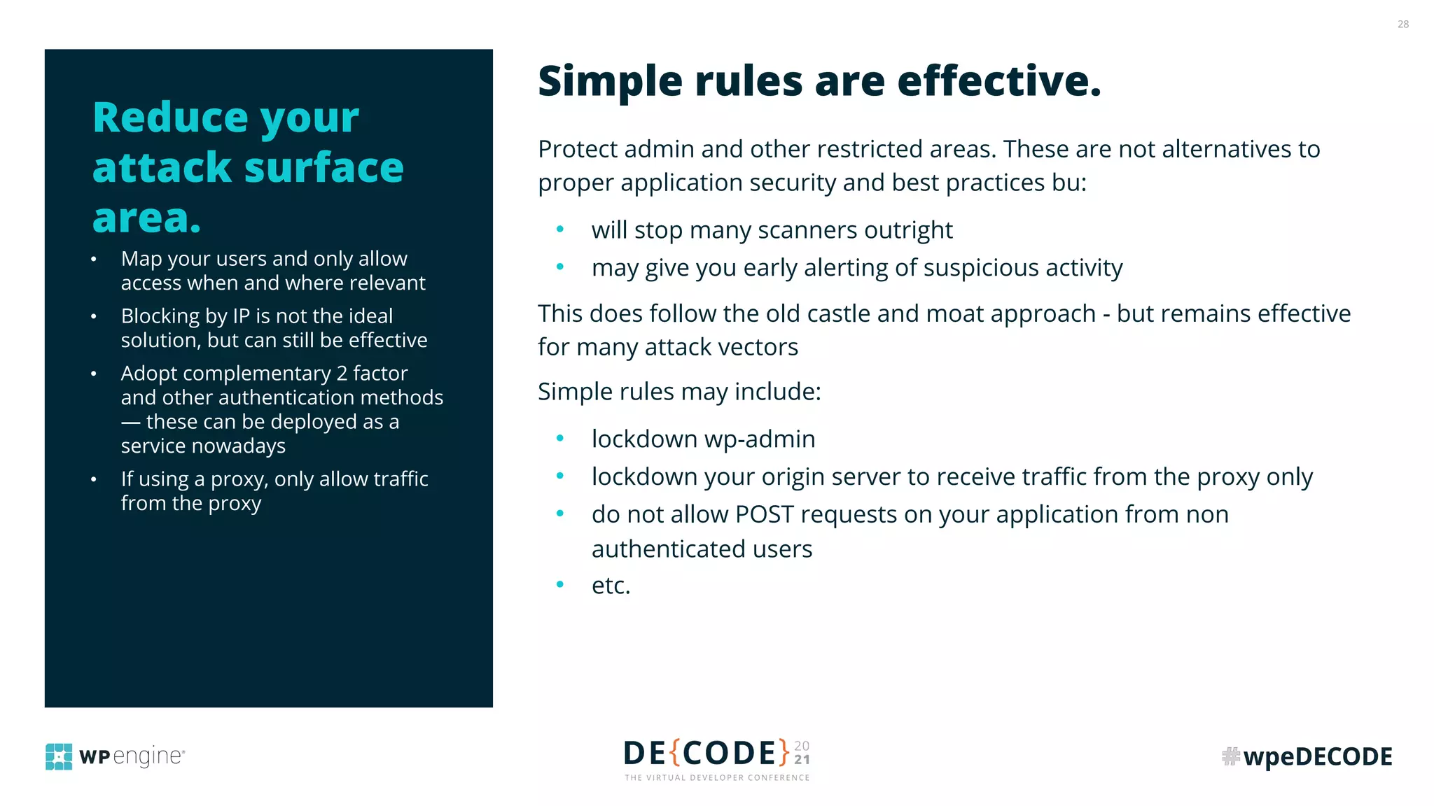 28
• Map your users and only allow
access when and where relevant
• Blocking by IP is not the ideal
solution, but can still be eﬀective
• Adopt complementary 2 factor
and other authentication methods
— these can be deployed as a
service nowadays
• If using a proxy, only allow traﬃc
from the proxy
Protect admin and other restricted areas. These are not alternatives to
proper application security and best practices bu:
• will stop many scanners outright
• may give you early alerting of suspicious activity
This does follow the old castle and moat approach - but remains eﬀective
for many attack vectors
Simple rules may include:
• lockdown wp-admin
• lockdown your origin server to receive traﬃc from the proxy only
• do not allow POST requests on your application from non
authenticated users
• etc.
Simple rules are eﬀective.
Reduce your
attack surface
area.
 