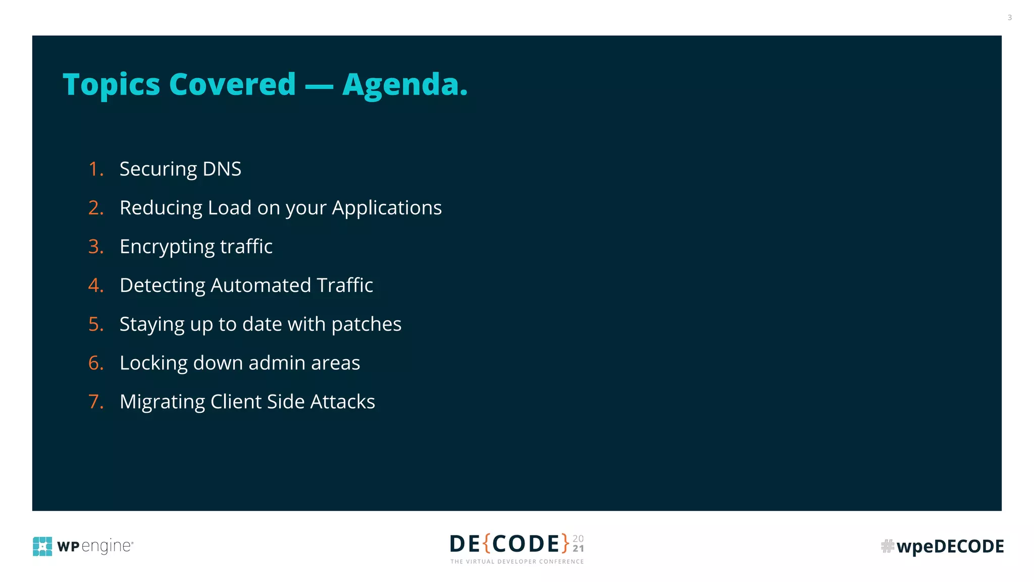3
Topics Covered — Agenda.
1. Securing DNS
2. Reducing Load on your Applications
3. Encrypting traﬃc
4. Detecting Automated Traﬃc
5. Staying up to date with patches
6. Locking down admin areas
7. Migrating Client Side Attacks
 