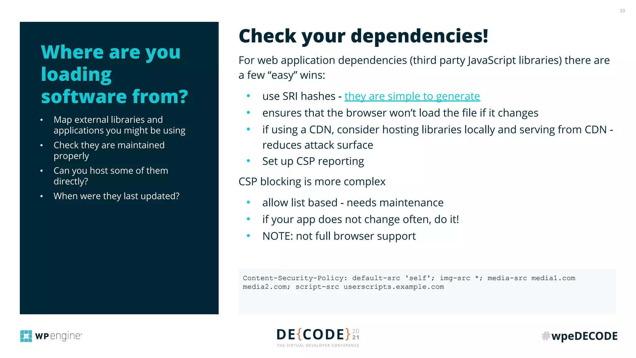 33
• Map external libraries and
applications you might be using
• Check they are maintained
properly
• Can you host some of them
directly?
• When were they last updated?
For web application dependencies (third party JavaScript libraries) there are
a few “easy” wins:
• use SRI hashes - they are simple to generate
• ensures that the browser won’t load the ﬁle if it changes
• if using a CDN, consider hosting libraries locally and serving from CDN -
reduces attack surface
• Set up CSP reporting
CSP blocking is more complex
• allow list based - needs maintenance
• if your app does not change often, do it!
• NOTE: not full browser support
Check your dependencies!
Where are you
loading
software from?
Content-Security-Policy: default-src 'self'; img-src *; media-src media1.com
media2.com; script-src userscripts.example.com
 