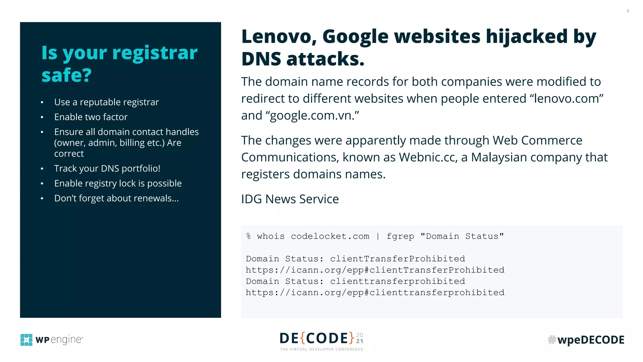 6
• Use a reputable registrar
• Enable two factor
• Ensure all domain contact handles
(owner, admin, billing etc.) Are
correct
• Track your DNS portfolio!
• Enable registry lock is possible
• Don’t forget about renewals...
The domain name records for both companies were modiﬁed to
redirect to diﬀerent websites when people entered “lenovo.com”
and “google.com.vn.”
The changes were apparently made through Web Commerce
Communications, known as Webnic.cc, a Malaysian company that
registers domains names.
IDG News Service
Lenovo, Google websites hijacked by
DNS attacks.
Is your registrar
safe?
% whois codelocket.com | fgrep "Domain Status"
Domain Status: clientTransferProhibited
https://icann.org/epp#clientTransferProhibited
Domain Status: clienttransferprohibited
https://icann.org/epp#clienttransferprohibited
 