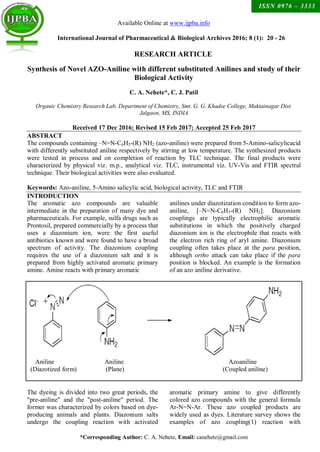 *Corresponding Author: C. A. Nehete, Email: canehete@gmail.com
ISSN 0976 – 3333
RESEARCH ARTICLE
Available Online at www.ijpba.info
International Journal of Pharmaceutical & Biological Archives 2016; 8 (1): 20 - 26
Synthesis of Novel AZO-Aniline with different substituted Anilines and study of their
Biological Activity
C. A. Nehete*, C. J. Patil
Organic Chemistry Research Lab, Department of Chemistry, Smt. G. G. Khadse College, Muktainagar Dist.
Jalgaon, MS, INDIA
Received 17 Dec 2016; Revised 15 Feb 2017; Accepted 25 Feb 2017
ABSTRACT
The compounds containing –N=N-C6H3-(R) NH2 (azo-aniline) were prepared from 5-Amino-salicylicacid
with differently substituted aniline respectively by stirring at low temperature. The synthesized products
were tested in process and on completion of reaction by TLC technique. The final products were
characterized by physical viz. m.p., analytical viz. TLC, instrumental viz. UV-Vis and FTIR spectral
technique. Their biological activities were also evaluated.
Keywords: Azo-aniline, 5-Amino salicylic acid, biological activity, TLC and FTIR
INTRODUCTION
The aromatic azo compounds are valuable
intermediate in the preparation of many dye and
pharmaceuticals. For example, sulfa drugs such as
Prontosil, prepared commercially by a process that
uses a diazonium ion, were the first useful
antibiotics known and were found to have a broad
spectrum of activity. The diazonium coupling
requires the use of a diazonium salt and it is
prepared from highly activated aromatic primary
amine. Amine reacts with primary aromatic
anilines under diazotization condition to form azo-
aniline, [–N=N-C6H3-(R) NH2]. Diazonium
couplings are typically electrophilic aromatic
substitutions in which the positively charged
diazonium ion is the electrophile that reacts with
the electron rich ring of aryl amine. Diazonium
coupling often takes place at the para position,
although ortho attack can take place if the para
position is blocked. An example is the formation
of an azo aniline derivative.
Aniline Aniline Azoaniline
(Diazotized form) (Plane) (Coupled aniline)
The dyeing is divided into two great periods, the
"pre-aniline" and the "post-aniline" period. The
former was characterized by colors based on dye-
producing animals and plants. Diazonium salts
undergo the coupling reaction with activated
aromatic primary amine to give differently
colored azo compounds with the general formula
Ar-N=N-Ar. These azo coupled products are
widely used as dyes. Literature survey shows the
examples of azo coupling(1) reaction with
 