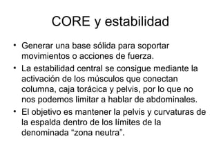 CORE y estabilidad
• Generar una base sólida para soportar
movimientos o acciones de fuerza.
• La estabilidad central se consigue mediante la
activación de los músculos que conectan
columna, caja torácica y pelvis, por lo que no
nos podemos limitar a hablar de abdominales.
• El objetivo es mantener la pelvis y curvaturas de
la espalda dentro de los límites de la
denominada “zona neutra”.
 