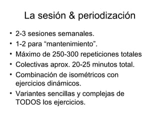 La sesión & periodización
• 2-3 sesiones semanales.
• 1-2 para “mantenimiento”.
• Máximo de 250-300 repeticiones totales
• Colectivas aprox. 20-25 minutos total.
• Combinación de isométricos con
ejercicios dinámicos.
• Variantes sencillas y complejas de
TODOS los ejercicios.
 