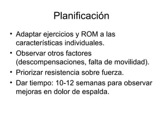 Planificación
• Adaptar ejercicios y ROM a las
características individuales.
• Observar otros factores
(descompensaciones, falta de movilidad).
• Priorizar resistencia sobre fuerza.
• Dar tiempo: 10-12 semanas para observar
mejoras en dolor de espalda.
 