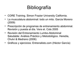 Bibliografía
• CORE Training. Simon Frazier University California.
• La musculatura abdominal: todo un mito. Garcia Moreno
(2009)
• Prescripción de programas de entrenamiento abdominal.
Revisión y puesta al día. Vera et. Cols 2005
• Revisión del Entrenamiento Lumbo-Abdominal
Saludable: Análisis Práctico y Metodológico. Heredia,
Chulvi & Medrano (2006)
• Gráficos y ejercicios: Entrenalisto.com (Héctor García)
 