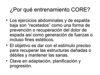 ¿Por qué entrenamiento CORE?
• Los ejercicios abdominales y de espalda
baja son “recetados” como una forma de
prevención o recuperación del dolor de
espada así como generación de fuerzas o
incluso fines estéticos.
• El objetivo es dar con el estímulo preciso
para recuperar las estructuras dañadas o
débiles y mantener las sanas.
• Clave en adaptación, planificación y
progresión.
 