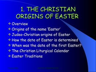 1. THE CHRISTIAN ORIGINS OF EASTER   Overview Origins of the name ‘Easter’ Judeo-Christian origins of Easter How the date of Easter is determined When was the date of the first Easter? The Christian Liturgical Calendar Easter Traditions 