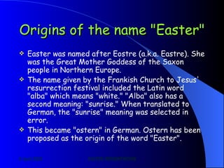 Origins of the name "Easter"   Easter was named after Eostre (a.k.a. Eastre). She was the Great Mother Goddess of the Saxon people in Northern Europe.   The name given by the Frankish Church to Jesus' resurrection festival included the Latin word "alba" which means "white." "Alba" also has a second meaning: "sunrise." When translated to German, the "sunrise" meaning was selected in error. This became "ostern" in German. Ostern has been proposed as the origin of the word "Easter".  