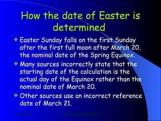How the date of Easter is determined   Easter Sunday falls on the first Sunday after the first full moon after March 20, the nominal date of the Spring Equinox. Many sources incorrectly state that the starting date of the calculation is the actual day of the Equinox rather than the nominal date of March 20. Other sources use an incorrect reference date of March 21. 