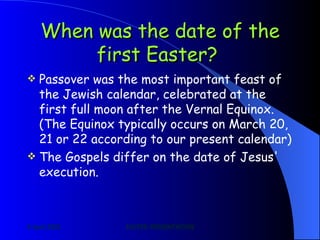 When was the date of the first Easter?   Passover was the most important feast of the Jewish calendar, celebrated at the first full moon after the Vernal Equinox. (The Equinox typically occurs on March 20, 21 or 22 according to our present calendar) The Gospels differ on the date of Jesus' execution. 