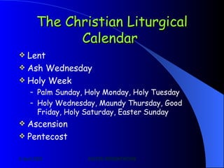 The Christian Liturgical Calendar   Lent Ash Wednesday Holy Week Palm Sunday, Holy Monday, Holy Tuesday Holy Wednesday, Maundy Thursday, Good Friday, Holy Saturday, Easter Sunday Ascension Pentecost 