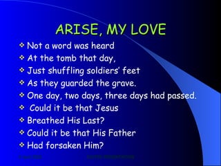 ARISE, MY LOVE Not a word was heard At the tomb that day, Just shuffling soldiers’ feet As they guarded the grave. One day, two days, three days had passed. Could it be that Jesus Breathed His Last? Could it be that His Father Had forsaken Him? 
