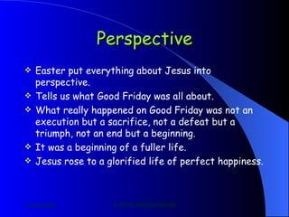 Perspective Easter put everything about Jesus into perspective. Tells us what Good Friday was all about. What really happened on Good Friday was not an execution but a sacrifice, not a defeat but a triumph, not an end but a beginning. It was a beginning of a fuller life. Jesus rose to a glorified life of perfect happiness. 