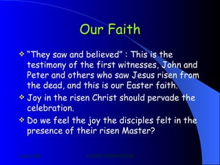 Our Faith “ They saw and believed” : This is the testimony of the first witnesses, John and Peter and others who saw Jesus risen from the dead, and this is our Easter faith. Joy in the risen Christ should pervade the celebration. Do we feel the joy the disciples felt in the presence of their risen Master?  