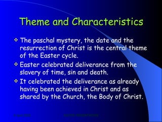 Theme and Characteristics The paschal mystery, the date and the resurrection of Christ is the central theme of the Easter cycle. Easter celebrated deliverance from the slavery of time, sin and death. It celebrated the deliverance as already having been achieved in Christ and as shared by the Church, the Body of Christ. 
