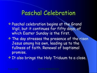 Paschal Celebration Paschal celebration begins at the Grand Vigil, but it continues for fifty days, of which Easter Sunday is the first. The day stresses the presence of the risen Jesus among his own, leading us to the fullness of faith. Renewal of baptismal promise. It also brings the Holy Triduum to a close.  