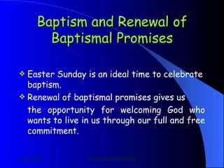 Baptism and Renewal of Baptismal Promises Easter Sunday is an ideal time to celebrate baptism. Renewal of baptismal promises gives us the opportunity for welcoming God who wants to live in us through our full and free commitment. 
