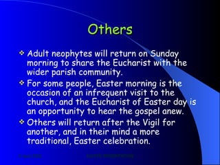 Others Adult neophytes will return on Sunday morning to share the Eucharist with the wider parish community. For some people, Easter morning is the occasion of an infrequent visit to the church, and the Eucharist of Easter day is an opportunity to hear the gospel anew. Others will return after the Vigil for another, and in their mind a more traditional, Easter celebration. 