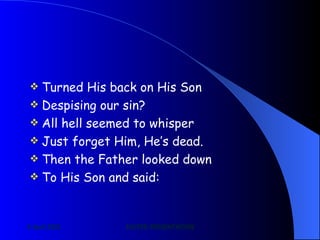 Turned His back on His Son Despising our sin? All hell seemed to whisper Just forget Him, He’s dead. Then the Father looked down To His Son and said: 