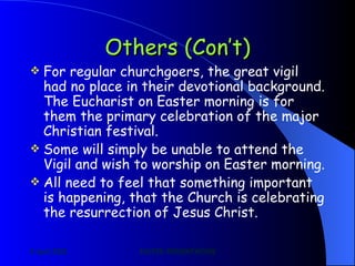 Others (Con’t) For regular churchgoers, the great vigil had no place in their devotional background. The Eucharist on Easter morning is for them the primary celebration of the major Christian festival. Some will simply be unable to attend the Vigil and wish to worship on Easter morning. All need to feel that something important is happening, that the Church is celebrating the resurrection of Jesus Christ. 