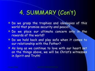 4. SUMMARY (Con’t) Do we grasp the trophies and ideologies of this world that promise security and peace? Do we place our ultimate concern only in the rewards of the world? Do we hold back and play safe when it comes to our relationship with the Father? As long as we continue to love with our heart set on the things above, we will be Christ’s witnesses in Spirit and Truth!    