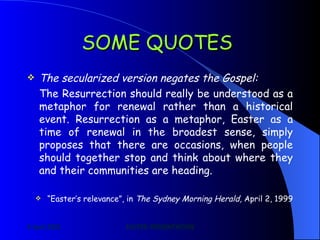 SOME QUOTES   The secularized version negates the Gospel: The Resurrection should really be understood as a metaphor for renewal rather than a historical event. Resurrection as a metaphor, Easter as a time of renewal in the broadest sense, simply proposes that there are occasions, when people should together stop and think about where they and their communities are heading. “ Easter’s relevance”, in  The Sydney Morning Herald,  April 2, 1999 