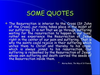 SOME QUOTES The Resurrection is interior to the Cross (St John of the Cross)…our rising takes place in the midst of our suffering. It is not that we go through suffering waiting for the resurrection to happen in our lives; rather we experience the Resurrection of Jesus right in the center of our pain and suffering. That is why the saints could rejoice in their suffering which unites them to Christ and thereby to his cross, which is always joined to his resurrection. Our suffering is redeemed by the Resurrection of Jesus, whose own suffering and death carried the seeds of the Resurrection inside them.  Murray Bodo,  The Way of St Francis . 