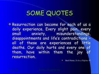 SOME QUOTES Resurrection can become for each of us a daily experience. Every slight pain, every small anxiety, misunderstandings, disappointments and life’s contradictions – all of these are experiences of little deaths. Our daily hurts and every one of them, have within them the joy of resurrection.  Basil Hume , To be a Pilgrim,  97 
