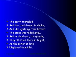 The earth trembled And the tomb began to shake, And like lightning from heaven The stone was rolled away. And as dead men, the guards, They all stood there in fright, As the power of love Displayed its might. 
