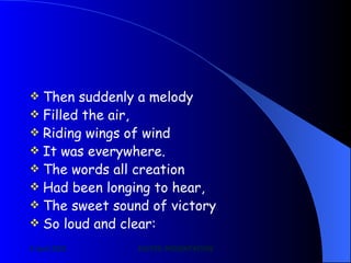 Then suddenly a melody Filled the air, Riding wings of wind It was everywhere. The words all creation Had been longing to hear, The sweet sound of victory So loud and clear: 