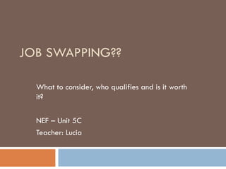 JOB SWAPPING??

  What to consider, who qualifies and is it worth
  it?

  NEF – Unit 5C
  Teacher: Lucia
 
