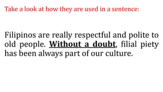 Take a look at how they are used in a sentence:
Filipinos are really respectful and polite to
old people. Without a doubt, filial piety
has been always part of our culture.
 