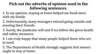 Pick out the adverbs of opinion used in the
following sentences.
1. In my opinion, staying at home helped me bond more
with my family.
2. Unfortunately, many teenagers missed going outside and
meeting their friends.
3. Surely, the pandemic will end if we follow the given health
and safety measures.
4. I am truly happy that many people helped those who are
in need.
5. The Department of Health strongly suggests that minors
ought to stay at home.
 