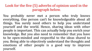 Look for the five (5) adverbs of opinion used in the
paragraph below.
You probably never met a person who truly knows
everything. One person can’t be knowledgeable about all
things. You surely need others to help you understand
yourself and the world. Hence, sharing ideas with other
people is important. This can actually help you enrich your
knowledge. But you also need to remember that you have
to be open-minded and respectful to the ideas shared to
you. Being able to objectively understand the thoughts and
emotions of other people is a good way to improve
yourself.
 