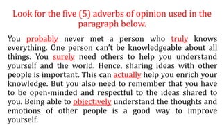 Look for the five (5) adverbs of opinion used in the
paragraph below.
You probably never met a person who truly knows
everything. One person can’t be knowledgeable about all
things. You surely need others to help you understand
yourself and the world. Hence, sharing ideas with other
people is important. This can actually help you enrich your
knowledge. But you also need to remember that you have
to be open-minded and respectful to the ideas shared to
you. Being able to objectively understand the thoughts and
emotions of other people is a good way to improve
yourself.
 