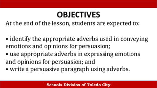 Schools Division of Toledo City
OBJECTIVES
At the end of the lesson, students are expected to:
• identify the appropriate adverbs used in conveying
emotions and opinions for persuasion;
• use appropriate adverbs in expressing emotions
and opinions for persuasion; and
• write a persuasive paragraph using adverbs.
 