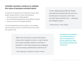 LinkedIn members continue to validate
the value of purpose-oriented talent.
In response to Imperative’s 2015 Workforce Purpose Index,
leaders wanted answers to these critical questions:
•	 How does purpose manifest globally?
•	 Are the benefits still experienced across different cultures?
•	 How do you recruit this exceptional talent?
This 2016 global study found the answers. You’ve already
seen that purpose at work is universal. We’ll cover the other
two questions next.
In response to the question:
“You mentioned that you
were not interested in a
new job opportunity. What
do you like most about your
current job?”
“I enjoy helping people fulfill their dreams,
personally and professionally. My work as a
recruiter gives me purpose, and I meet —
and often become friends with — interesting
and intelligent people.”
“[What I like most about my job is] that I get to
choose which projects to work on. I get to lecture
and conduct scientific research in the field I’m
interested in. And I enjoy being around colleagues
who are amazing professionals at what they do.”
– Staffing director in New Zealand
– Senior Manager of Operations, Energy in Norway
Purpose at Work, 2016 Global Report | LinkedIn and © Imperative 16
 