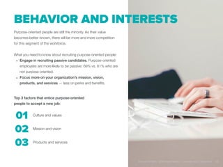 Behavior and interests
Purpose-oriented people are still the minority. As their value
becomes better known, there will be more and more competition
for this segment of the workforce.
What you need to know about recruiting purpose-oriented people:
•	 Engage in recruiting passive candidates. Purpose-oriented
employees are more likely to be passive: 69% vs. 61% who are
not purpose-oriented.
•	 Focus more on your organization’s mission, vision,
products, and services — less on perks and benefits.
Top 3 factors that entice purpose-oriented
people to accept a new job:
Culture and values
Mission and vision
Products and services
01
02
03
Purpose at Work, 2016 Global Report | LinkedIn and © Imperative 22
 