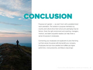 Conclusion
Purpose isn’t genetic — we aren’t born with a predetermined
work orientation. The variation in purpose orientation by
country and culture show that nurture and upbringing may be
factors. Given the right environment and coaching, managers,
mentors, and talent acquisition leaders can help foster a
sense of purpose in employees.
Connecting your employees and applicants to jobs that bring
out their sense of purpose will only benefit your company.
Employees that are more satisfied and fulfilled are higher
performers, more productive, and likely to stay longer.
Purpose at Work, 2016 Global Report | LinkedIn and © Imperative 27
 